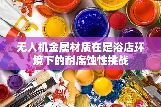无人机金属材质在足浴店环境下的耐腐蚀性挑战