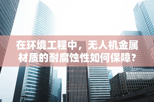在环境工程中，无人机金属材质的耐腐蚀性如何保障？