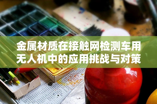 金属材质在接触网检测车用无人机中的应用挑战与对策