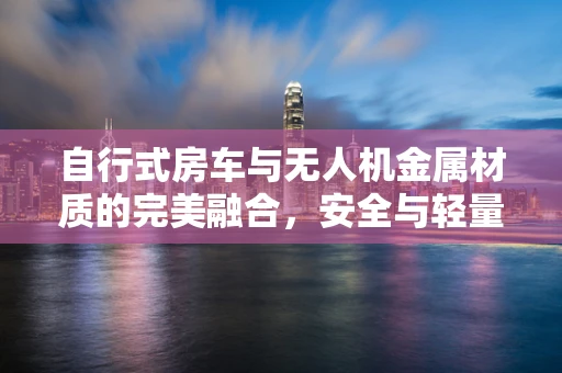 自行式房车与无人机金属材质的完美融合，安全与轻量化的挑战？