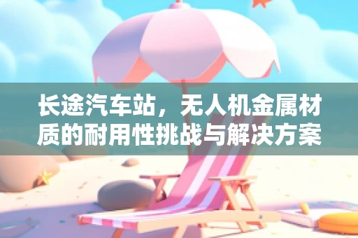长途汽车站，无人机金属材质的耐用性挑战与解决方案