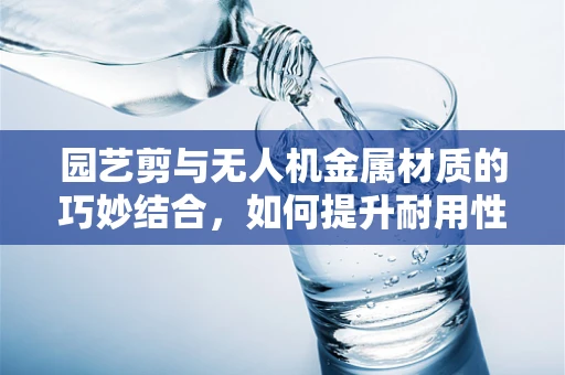 园艺剪与无人机金属材质的巧妙结合，如何提升耐用性与轻量化？