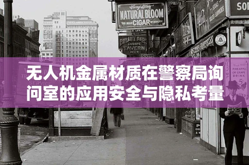 无人机金属材质在警察局询问室的应用安全与隐私考量