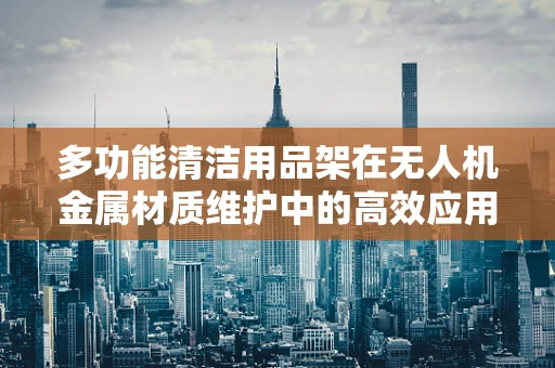 多功能清洁用品架在无人机金属材质维护中的高效应用？