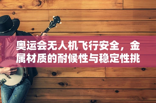 奥运会无人机飞行安全，金属材质的耐候性与稳定性挑战