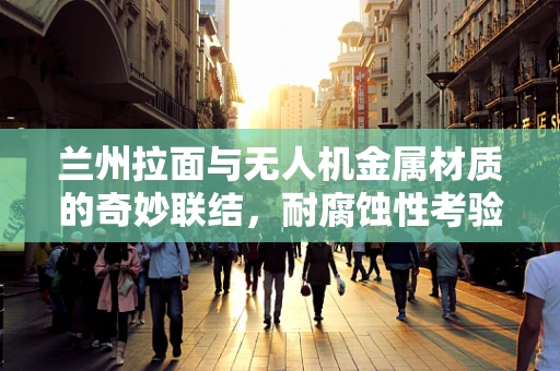 兰州拉面与无人机金属材质的奇妙联结，耐腐蚀性考验
