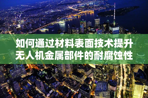如何通过材料表面技术提升无人机金属部件的耐腐蚀性与轻量化？