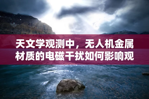 天文学观测中，无人机金属材质的电磁干扰如何影响观测精度？