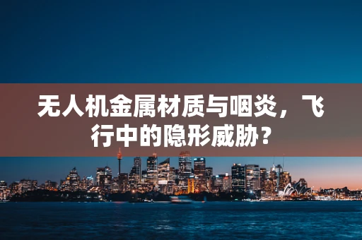 无人机金属材质与咽炎，飞行中的隐形威胁？