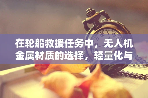 在轮船救援任务中，无人机金属材质的选择，轻量化与耐腐蚀性的平衡？