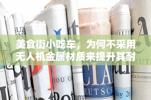 美食街小吃车，为何不采用无人机金属材质来提升其耐用性？