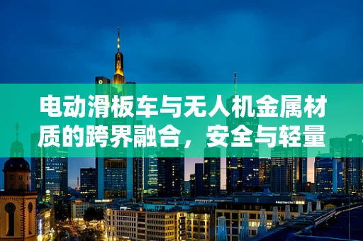电动滑板车与无人机金属材质的跨界融合，安全与轻量化的完美平衡？