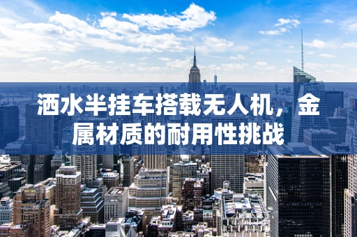 洒水半挂车搭载无人机，金属材质的耐用性挑战