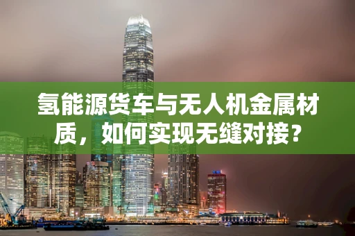 氢能源货车与无人机金属材质，如何实现无缝对接？