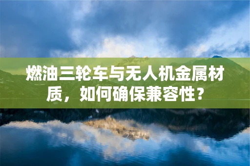 燃油三轮车与无人机金属材质，如何确保兼容性？