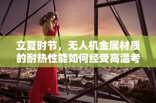 立夏时节，无人机金属材质的耐热性能如何经受高温考验？