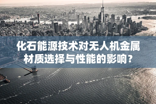 化石能源技术对无人机金属材质选择与性能的影响？