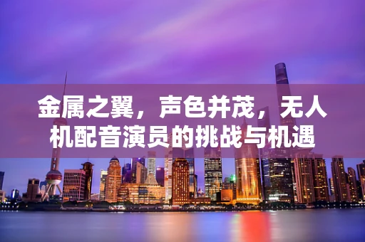 金属之翼，声色并茂，无人机配音演员的挑战与机遇