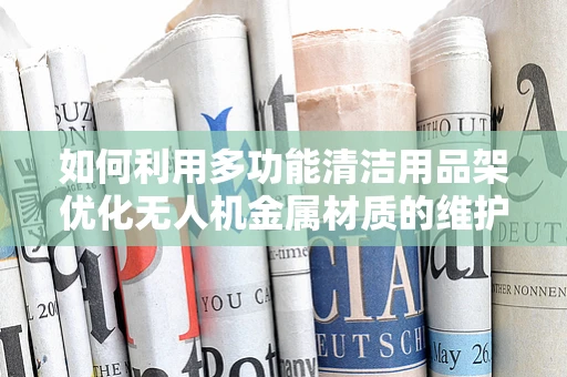 如何利用多功能清洁用品架优化无人机金属材质的维护？