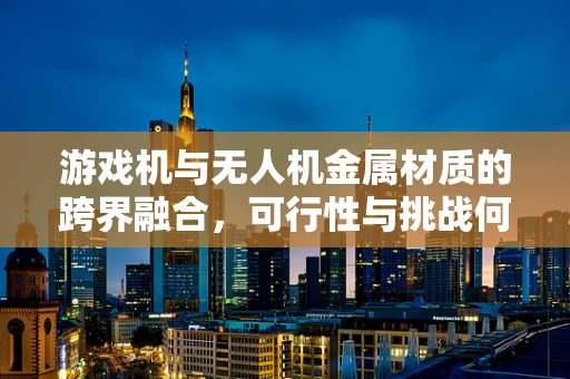 游戏机与无人机金属材质的跨界融合，可行性与挑战何在？