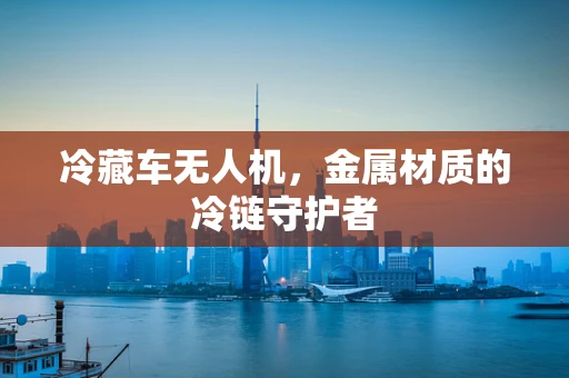 冷藏车无人机，金属材质的冷链守护者
