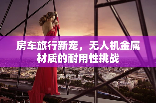 房车旅行新宠，无人机金属材质的耐用性挑战