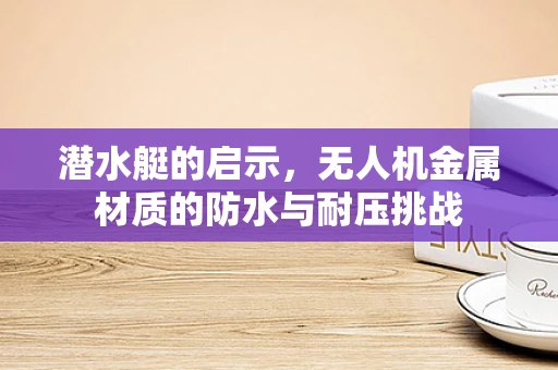 潜水艇的启示，无人机金属材质的防水与耐压挑战