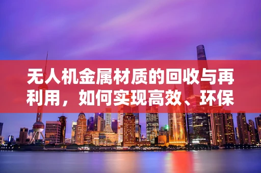 无人机金属材质的回收与再利用，如何实现高效、环保的循环经济？
