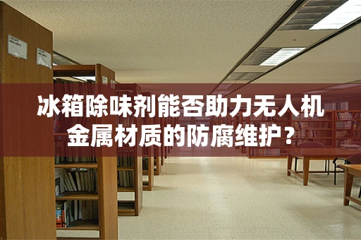 冰箱除味剂能否助力无人机金属材质的防腐维护？