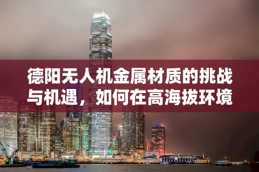 德阳无人机金属材质的挑战与机遇，如何在高海拔环境下保持稳定？