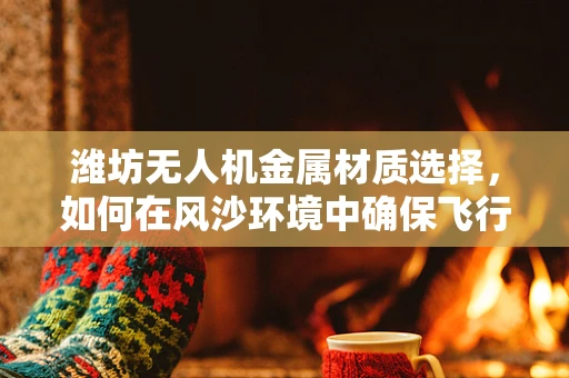 潍坊无人机金属材质选择，如何在风沙环境中确保飞行安全？