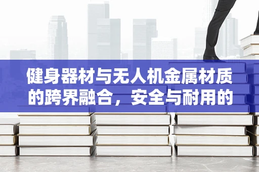 健身器材与无人机金属材质的跨界融合，安全与耐用的双重挑战