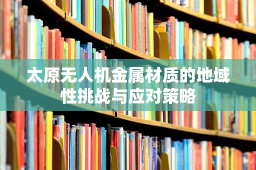 太原无人机金属材质的地域性挑战与应对策略