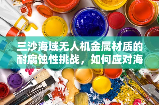 三沙海域无人机金属材质的耐腐蚀性挑战，如何应对海洋环境的侵蚀？