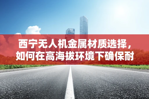 西宁无人机金属材质选择，如何在高海拔环境下确保耐久与轻量化？