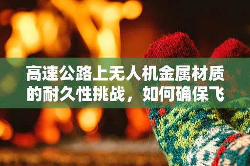 高速公路上无人机金属材质的耐久性挑战，如何确保飞行安全？