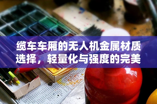 缆车车厢的无人机金属材质选择，轻量化与强度的完美平衡？