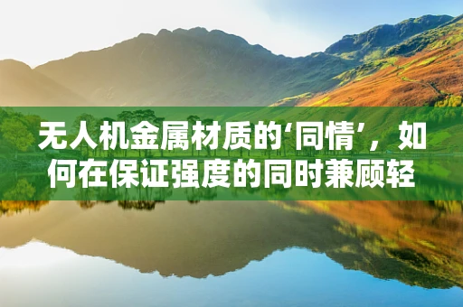 无人机金属材质的‘同情’，如何在保证强度的同时兼顾轻量化？