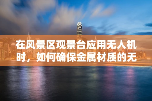 在风景区观景台应用无人机时，如何确保金属材质的无人机安全稳定？