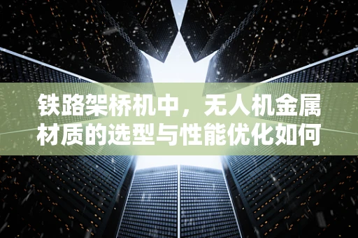 铁路架桥机中，无人机金属材质的选型与性能优化如何平衡？