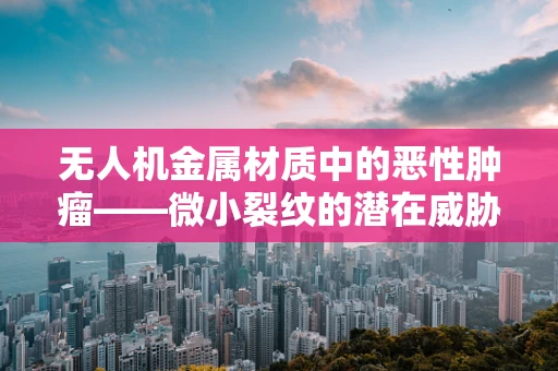 无人机金属材质中的恶性肿瘤——微小裂纹的潜在威胁