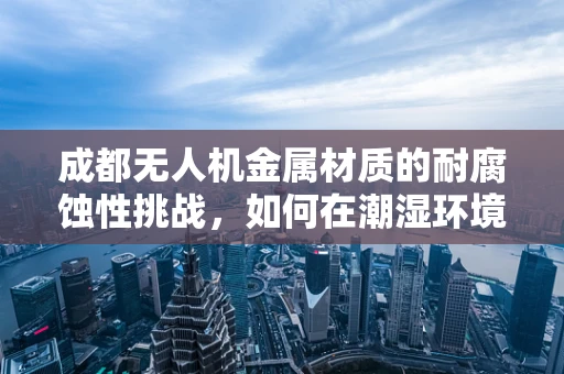 成都无人机金属材质的耐腐蚀性挑战，如何在潮湿环境中保持性能？