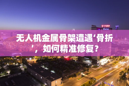 无人机金属骨架遭遇‘骨折’，如何精准修复？