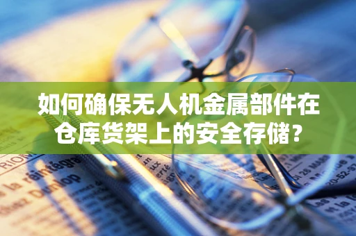 如何确保无人机金属部件在仓库货架上的安全存储？