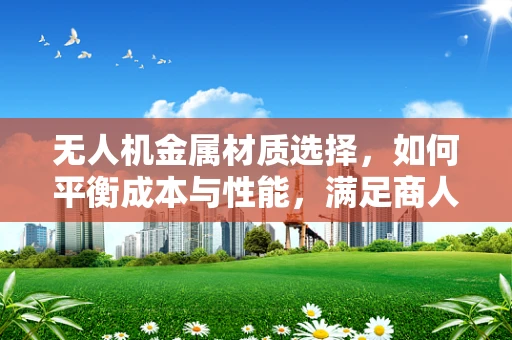 无人机金属材质选择，如何平衡成本与性能，满足商人代表的期望？