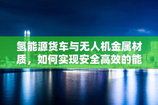 氢能源货车与无人机金属材质，如何实现安全高效的能量传输？