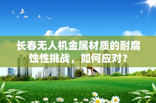 长春无人机金属材质的耐腐蚀性挑战，如何应对？