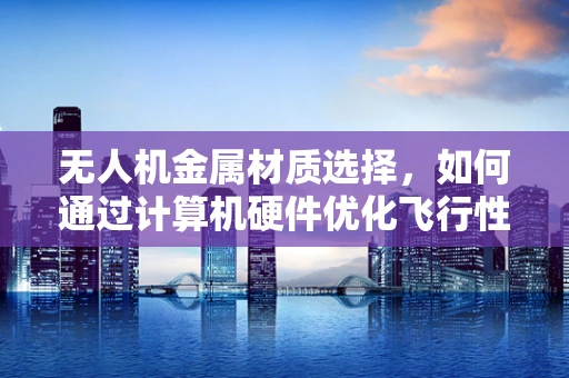 无人机金属材质选择，如何通过计算机硬件优化飞行性能？