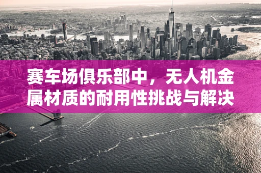 赛车场俱乐部中，无人机金属材质的耐用性挑战与解决方案