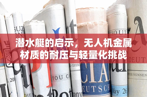 潜水艇的启示，无人机金属材质的耐压与轻量化挑战